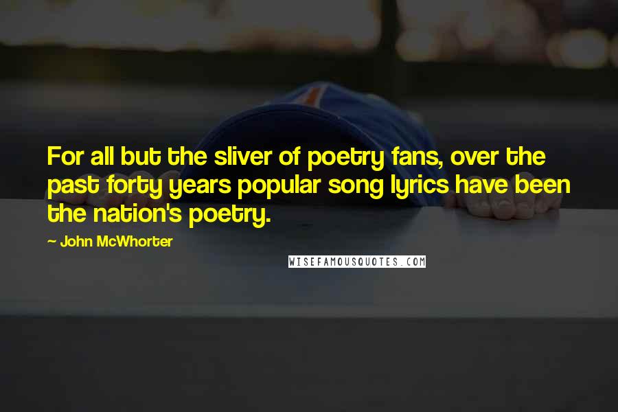 John McWhorter quotes: For all but the sliver of poetry fans, over the past forty years popular song lyrics have been the nation's poetry.