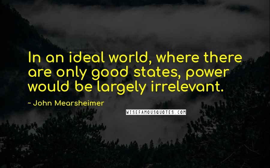 John Mearsheimer quotes: In an ideal world, where there are only good states, power would be largely irrelevant.