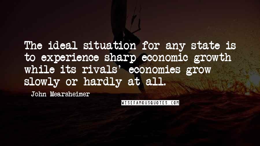 John Mearsheimer quotes: The ideal situation for any state is to experience sharp economic growth while its rivals' economies grow slowly or hardly at all.