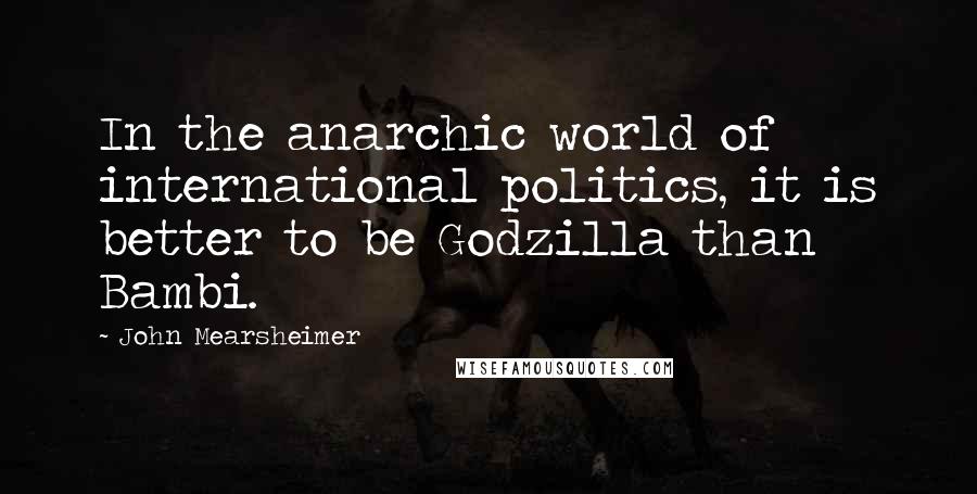 John Mearsheimer quotes: In the anarchic world of international politics, it is better to be Godzilla than Bambi.