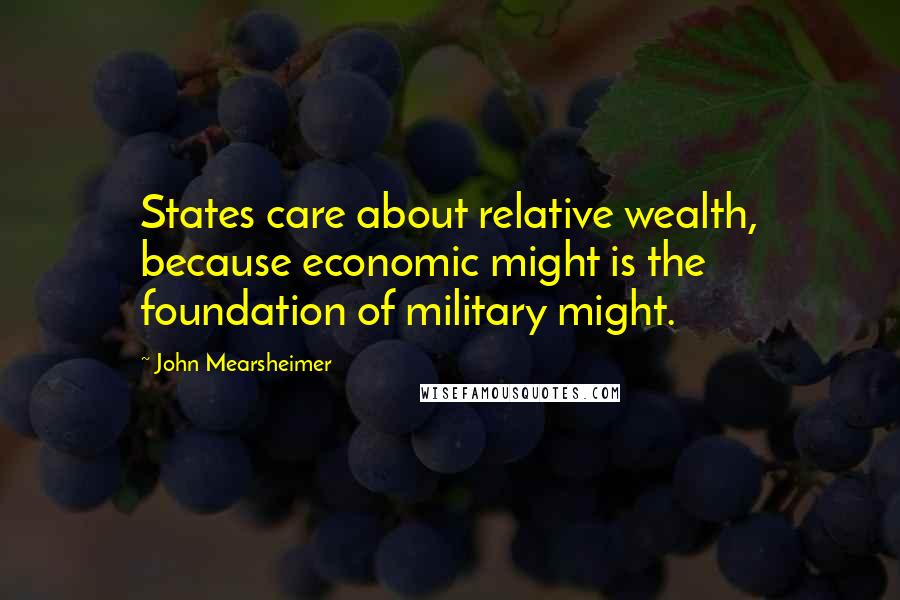 John Mearsheimer quotes: States care about relative wealth, because economic might is the foundation of military might.