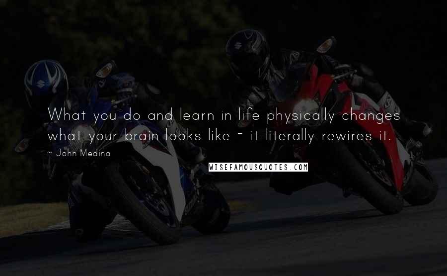 John Medina quotes: What you do and learn in life physically changes what your brain looks like - it literally rewires it.