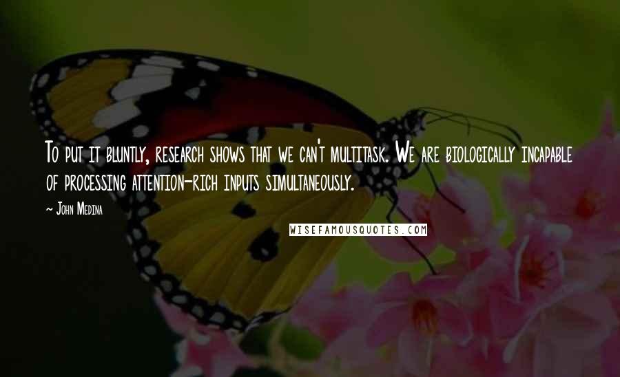 John Medina quotes: To put it bluntly, research shows that we can't multitask. We are biologically incapable of processing attention-rich inputs simultaneously. John Medina quotes: To put it bluntly, research shows that we can't multitask. We are biologically incapable of processing attention-rich inputs simultaneously.