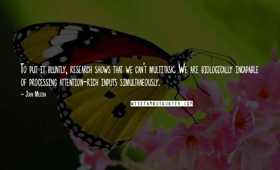 John Medina quotes: To put it bluntly, research shows that we can't multitask. We are biologically incapable of processing attention-rich inputs simultaneously.