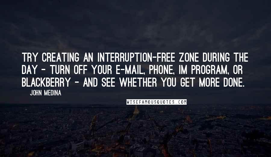 John Medina quotes: Try creating an interruption-free zone during the day - turn off your e-mail, phone, IM program, or BlackBerry - and see whether you get more done.