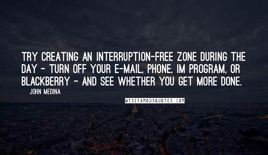 John Medina quotes: Try creating an interruption-free zone during the day - turn off your e-mail, phone, IM program, or BlackBerry - and see whether you get more done. John Medina quotes: Try creating an interruption-free zone during the day - turn off your e-mail, phone, IM program, or BlackBerry - and see whether you get more done.