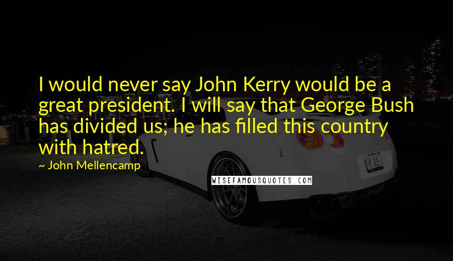 John Mellencamp quotes: I would never say John Kerry would be a great president. I will say that George Bush has divided us; he has filled this country with hatred.