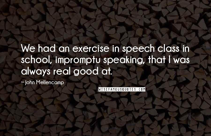 John Mellencamp quotes: We had an exercise in speech class in school, impromptu speaking, that I was always real good at.