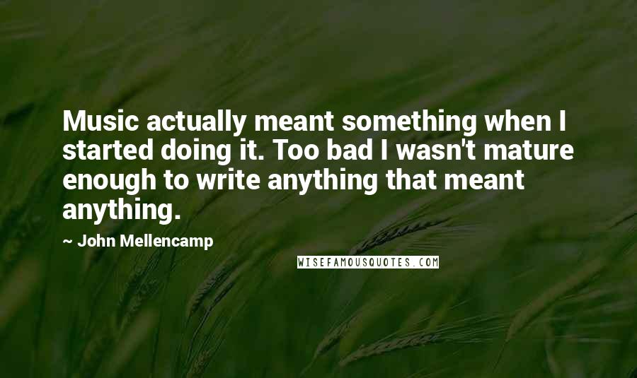 John Mellencamp quotes: Music actually meant something when I started doing it. Too bad I wasn't mature enough to write anything that meant anything.