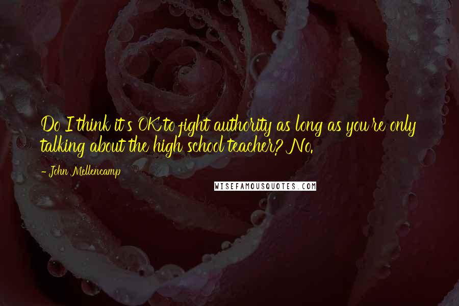 John Mellencamp quotes: Do I think it's OK to fight authority as long as you're only talking about the high school teacher? No.