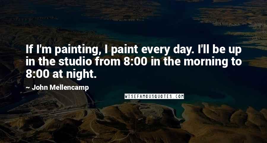 John Mellencamp quotes: If I'm painting, I paint every day. I'll be up in the studio from 8:00 in the morning to 8:00 at night.