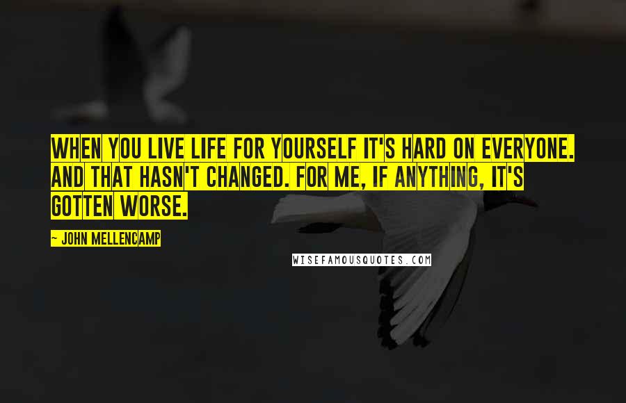 John Mellencamp quotes: When you live life for yourself it's hard on everyone. And that hasn't changed. For me, if anything, it's gotten worse.