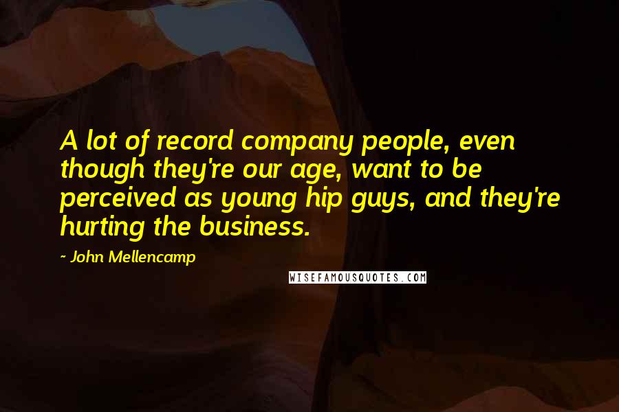 John Mellencamp quotes: A lot of record company people, even though they're our age, want to be perceived as young hip guys, and they're hurting the business.