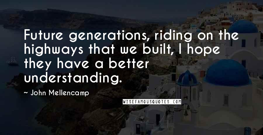 John Mellencamp quotes: Future generations, riding on the highways that we built, I hope they have a better understanding.