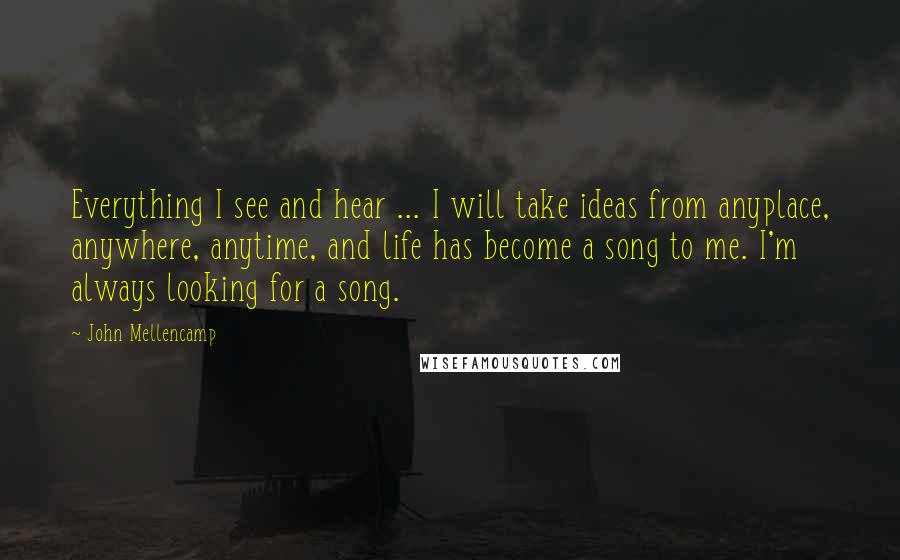 John Mellencamp quotes: Everything I see and hear ... I will take ideas from anyplace, anywhere, anytime, and life has become a song to me. I'm always looking for a song.