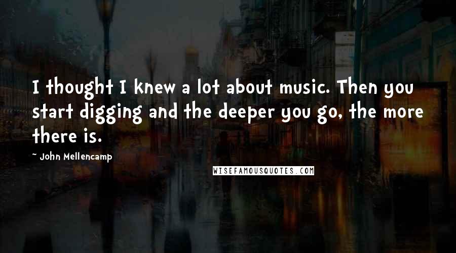 John Mellencamp quotes: I thought I knew a lot about music. Then you start digging and the deeper you go, the more there is.