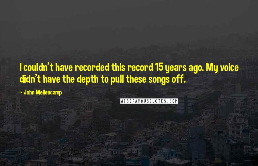 John Mellencamp quotes: I couldn't have recorded this record 15 years ago. My voice didn't have the depth to pull these songs off.