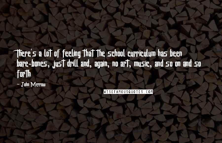 John Merrow quotes: There's a lot of feeling that the school curriculum has been bare-bones, just drill and, again, no art, music, and so on and so forth