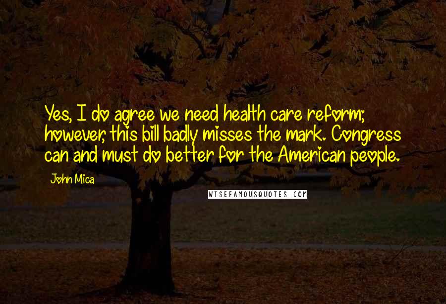 John Mica quotes: Yes, I do agree we need health care reform; however, this bill badly misses the mark. Congress can and must do better for the American people. John Mica quotes: Yes, I do agree we need health care reform; however, this bill badly misses the mark. Congress can and must do better for the American people.