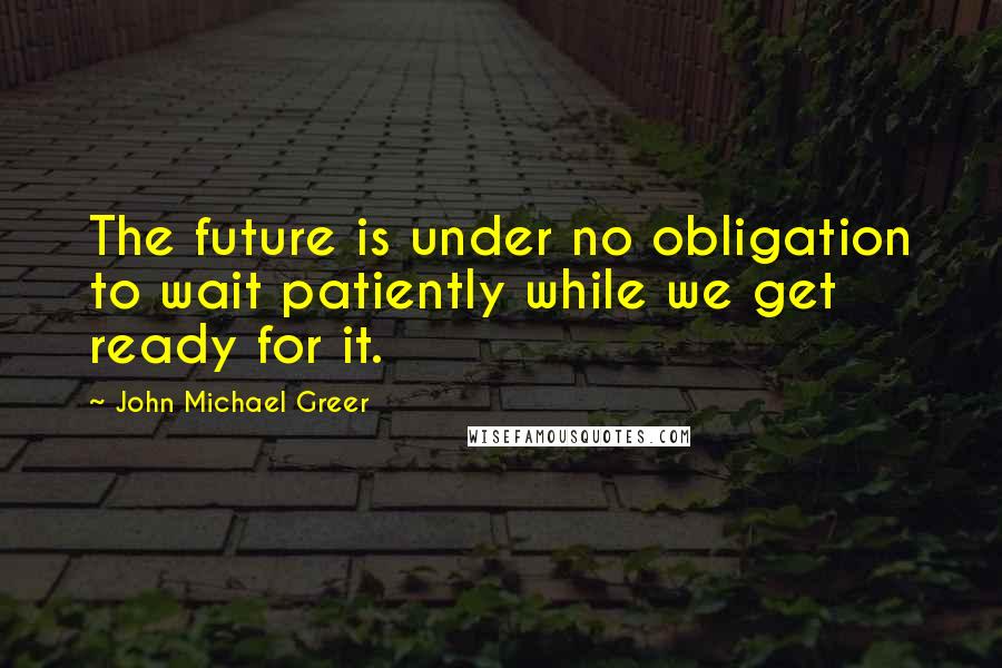 John Michael Greer quotes: The future is under no obligation to wait patiently while we get ready for it.