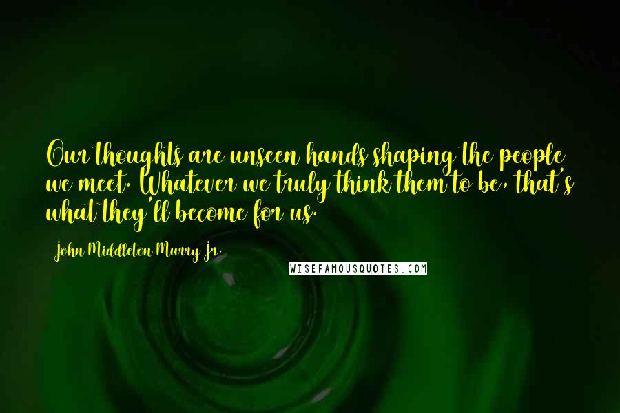 John Middleton Murry Jr. quotes: Our thoughts are unseen hands shaping the people we meet. Whatever we truly think them to be, that's what they'll become for us.