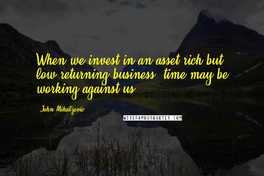 John Mihaljevic quotes: When we invest in an asset-rich but low-returning business, time may be working against us.