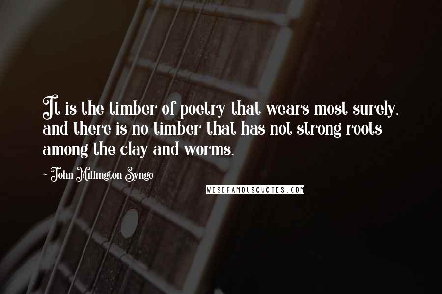 John Millington Synge quotes: It is the timber of poetry that wears most surely, and there is no timber that has not strong roots among the clay and worms.
