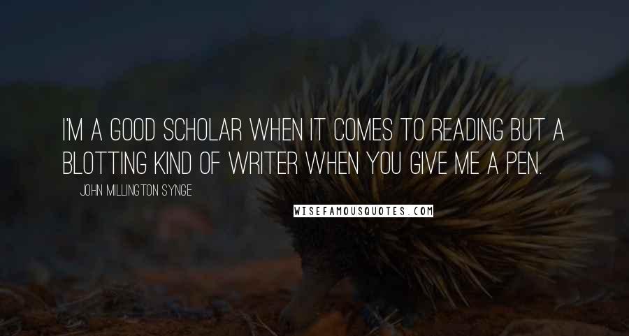 John Millington Synge quotes: I'm a good scholar when it comes to reading but a blotting kind of writer when you give me a pen.