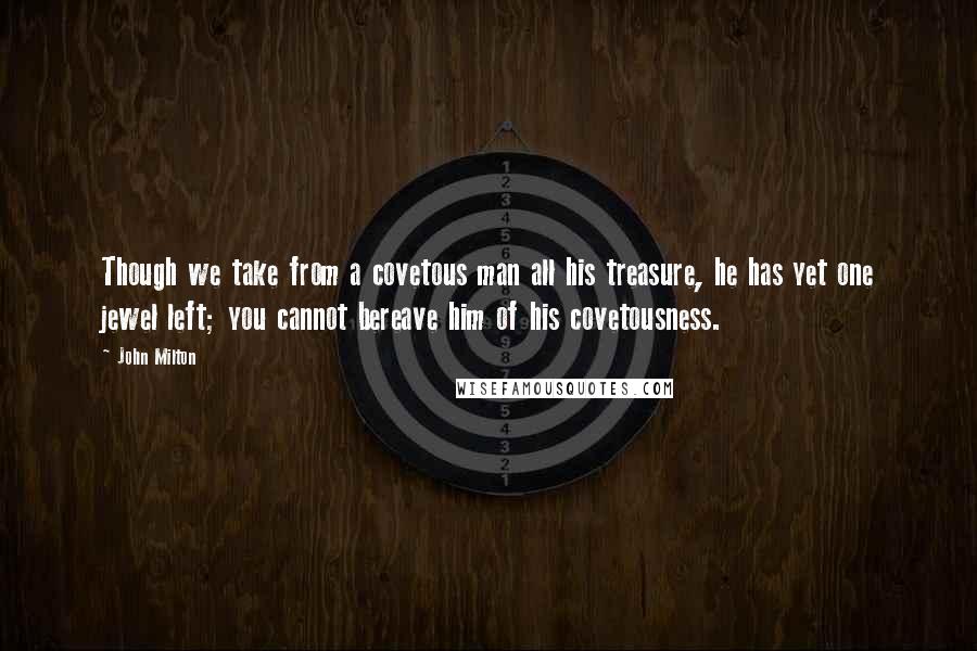 John Milton quotes: Though we take from a covetous man all his treasure, he has yet one jewel left; you cannot bereave him of his covetousness.