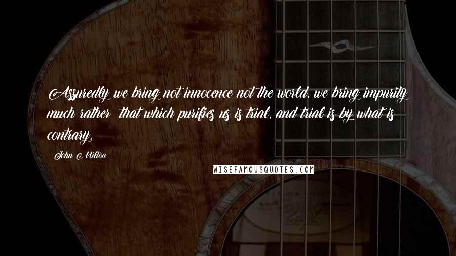 John Milton quotes: Assuredly we bring not innocence not the world, we bring impurity much rather: that which purifies us is trial, and trial is by what is contrary.