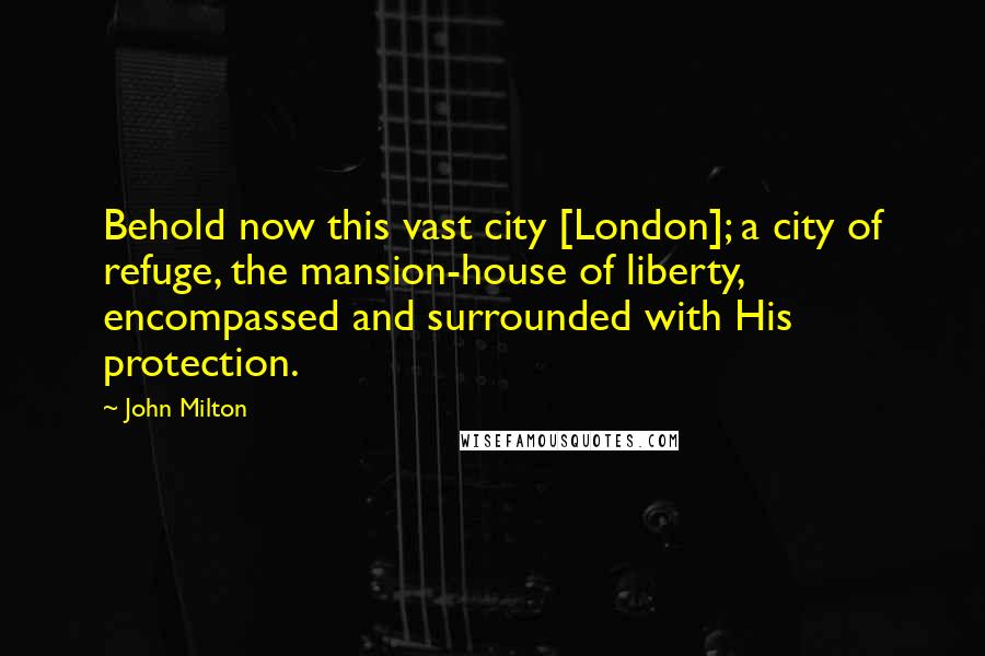 John Milton quotes: Behold now this vast city [London]; a city of refuge, the mansion-house of liberty, encompassed and surrounded with His protection.