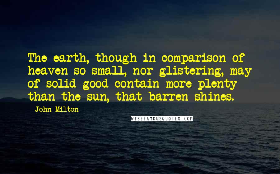 John Milton quotes: The earth, though in comparison of heaven so small, nor glistering, may of solid good contain more plenty than the sun, that barren shines.