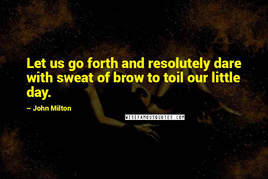John Milton quotes: Let us go forth and resolutely dare with sweat of brow to toil our little day.