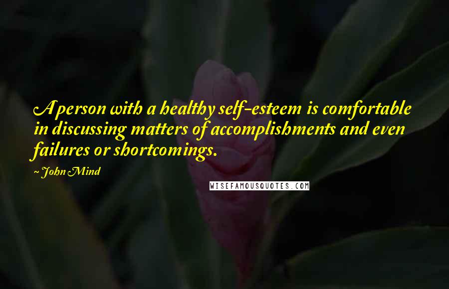 John Mind quotes: A person with a healthy self-esteem is comfortable in discussing matters of accomplishments and even failures or shortcomings. John Mind quotes: A person with a healthy self-esteem is comfortable in discussing matters of accomplishments and even failures or shortcomings.