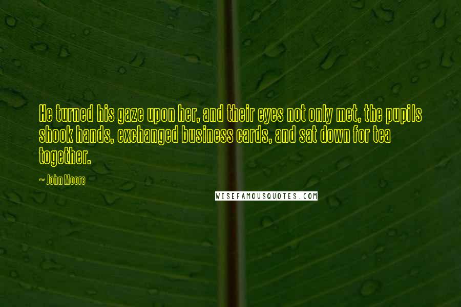 John Moore quotes: He turned his gaze upon her, and their eyes not only met, the pupils shook hands, exchanged business cards, and sat down for tea together. John Moore quotes: He turned his gaze upon her, and their eyes not only met, the pupils shook hands, exchanged business cards, and sat down for tea together.