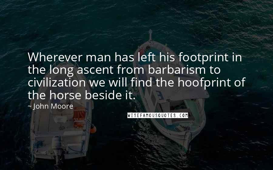 John Moore quotes: Wherever man has left his footprint in the long ascent from barbarism to civilization we will find the hoofprint of the horse beside it. John Moore quotes: Wherever man has left his footprint in the long ascent from barbarism to civilization we will find the hoofprint of the horse beside it.