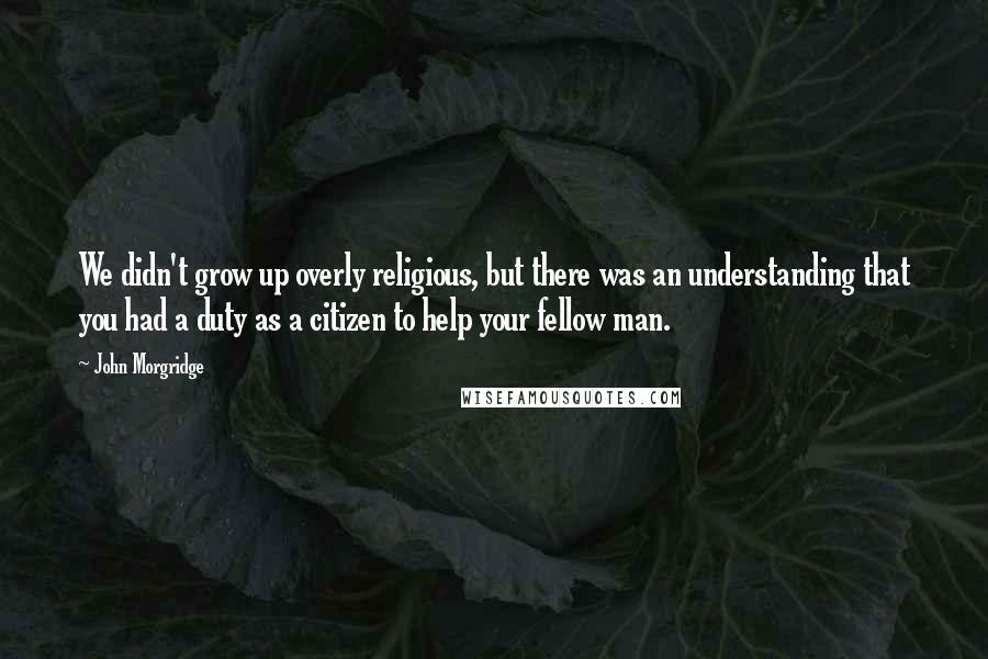 John Morgridge quotes: We didn't grow up overly religious, but there was an understanding that you had a duty as a citizen to help your fellow man.