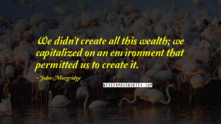 John Morgridge quotes: We didn't create all this wealth; we capitalized on an environment that permitted us to create it.