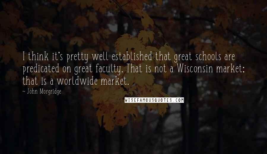 John Morgridge quotes: I think it's pretty well established that great schools are predicated on great faculty. That is not a Wisconsin market; that is a worldwide market.