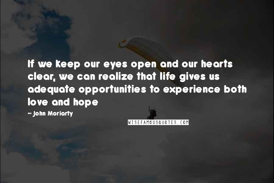 John Moriarty quotes: If we keep our eyes open and our hearts clear, we can realize that life gives us adequate opportunities to experience both love and hope John Moriarty quotes: If we keep our eyes open and our hearts clear, we can realize that life gives us adequate opportunities to experience both love and hope