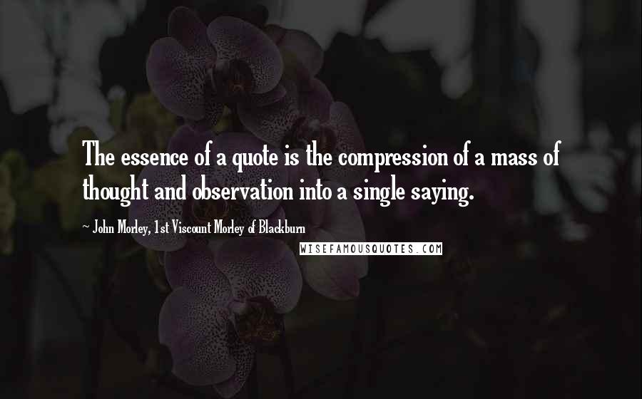 John Morley, 1st Viscount Morley Of Blackburn quotes: The essence of a quote is the compression of a mass of thought and observation into a single saying.