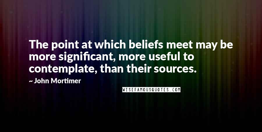 John Mortimer quotes: The point at which beliefs meet may be more significant, more useful to contemplate, than their sources.