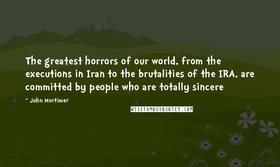 John Mortimer quotes: The greatest horrors of our world, from the executions in Iran to the brutalities of the IRA, are committed by people who are totally sincere