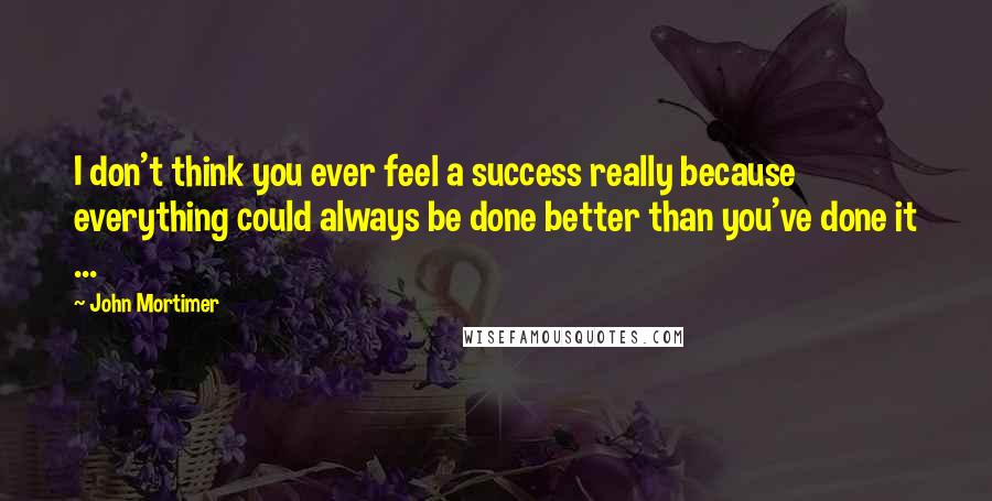 John Mortimer quotes: I don't think you ever feel a success really because everything could always be done better than you've done it ...