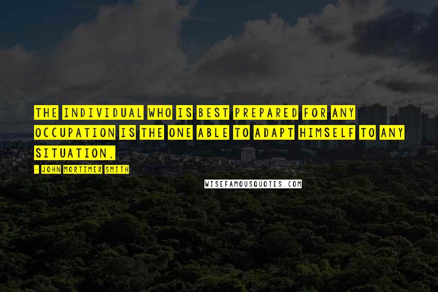 John Mortimer Smith quotes: The individual who is best prepared for any occupation is the one able to adapt himself to any situation. John Mortimer Smith quotes: The individual who is best prepared for any occupation is the one able to adapt himself to any situation.