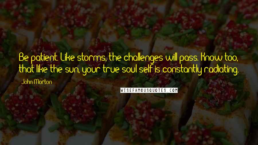 John Morton quotes: Be patient. Like storms, the challenges will pass. Know too, that like the sun, your true soul self is constantly radiating.