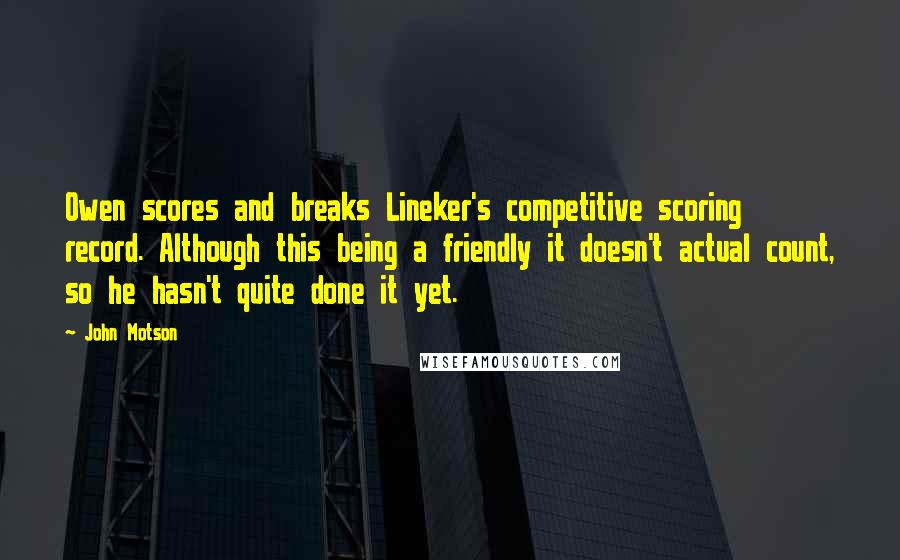 John Motson quotes: Owen scores and breaks Lineker's competitive scoring record. Although this being a friendly it doesn't actual count, so he hasn't quite done it yet. John Motson quotes: Owen scores and breaks Lineker's competitive scoring record. Although this being a friendly it doesn't actual count, so he hasn't quite done it yet.