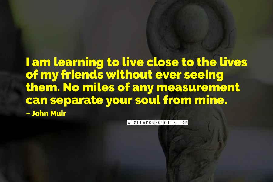 John Muir quotes: I am learning to live close to the lives of my friends without ever seeing them. No miles of any measurement can separate your soul from mine.