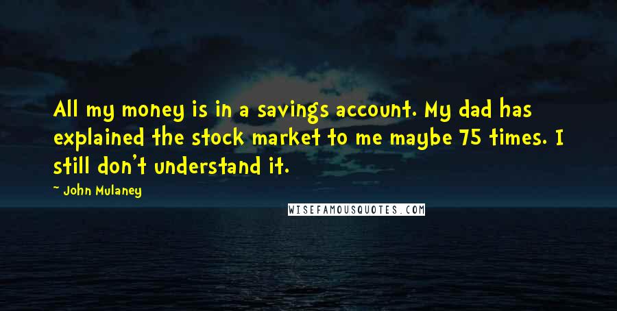 John Mulaney quotes: All my money is in a savings account. My dad has explained the stock market to me maybe 75 times. I still don't understand it. John Mulaney quotes: All my money is in a savings account. My dad has explained the stock market to me maybe 75 times. I still don't understand it.