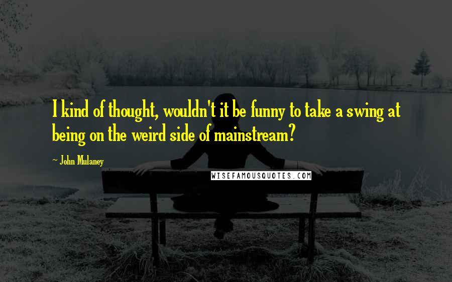 John Mulaney quotes: I kind of thought, wouldn't it be funny to take a swing at being on the weird side of mainstream?